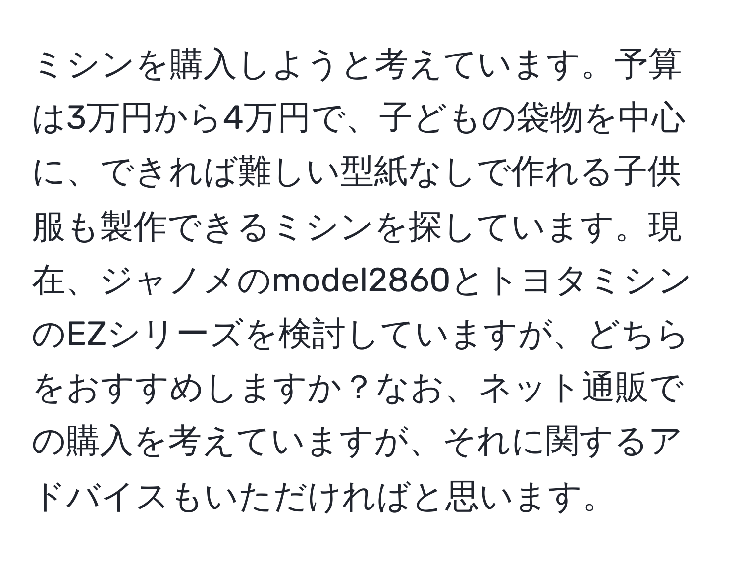 ミシンを購入しようと考えています。予算は3万円から4万円で、子どもの袋物を中心に、できれば難しい型紙なしで作れる子供服も製作できるミシンを探しています。現在、ジャノメのmodel2860とトヨタミシンのEZシリーズを検討していますが、どちらをおすすめしますか？なお、ネット通販での購入を考えていますが、それに関するアドバイスもいただければと思います。