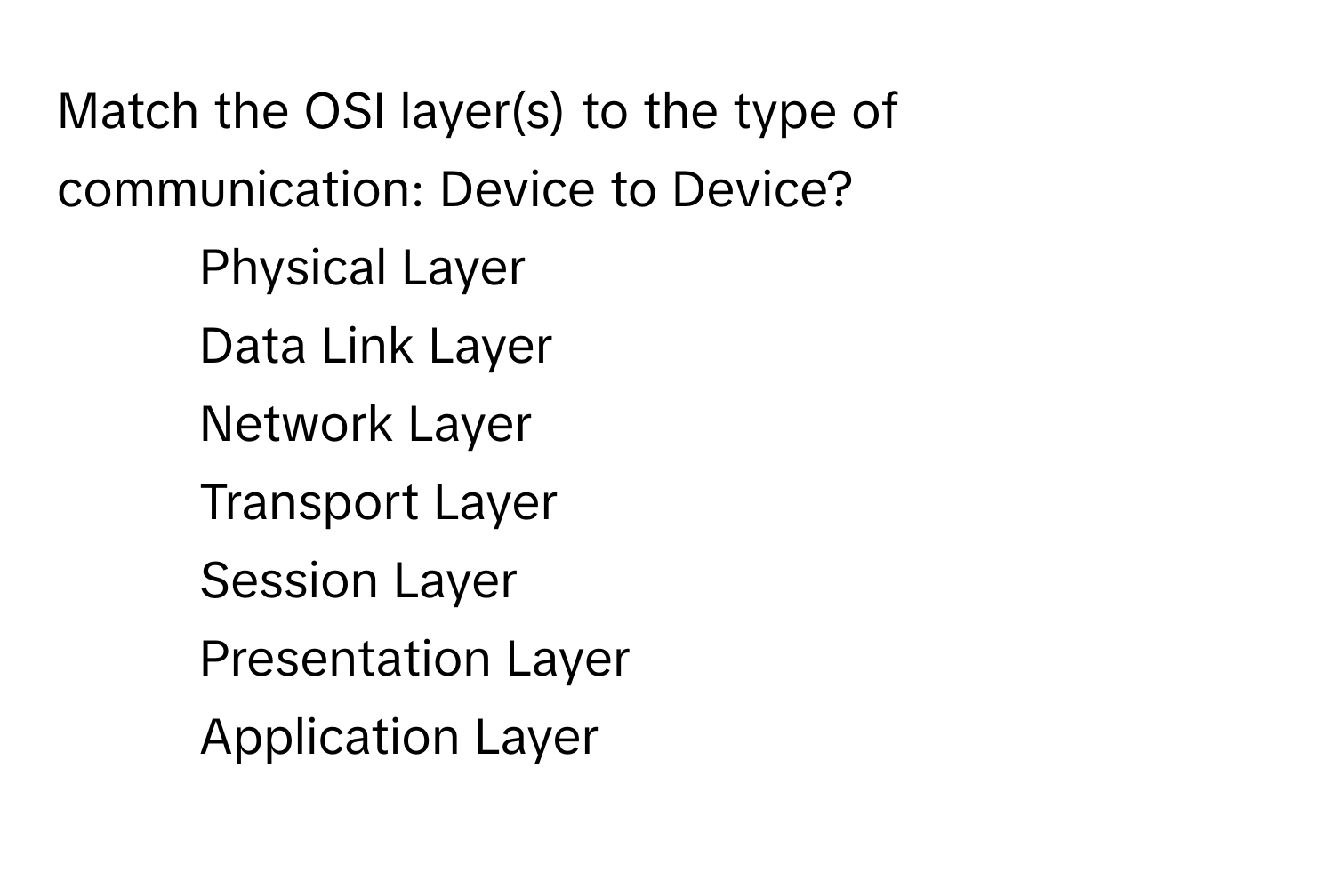 Match the OSI layer(s) to the type of communication: Device to Device?

1) Physical Layer 
2) Data Link Layer 
3) Network Layer 
4) Transport Layer 
5) Session Layer 
6) Presentation Layer 
7) Application Layer