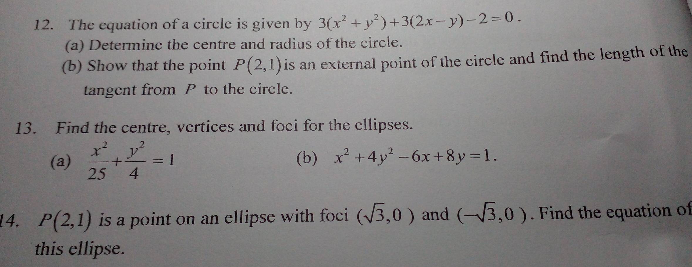 The equation of a circle is given by 3(x^2+y^2)+3(2x-y)-2=0. 
(a) Determine the centre and radius of the circle. 
(b) Show that the point P(2,1) is an external point of the circle and find the length of the 
tangent from P to the circle. 
13. Find the centre, vertices and foci for the ellipses. 
(a)  x^2/25 + y^2/4 =1 (b) x^2+4y^2-6x+8y=1. 
14. P(2,1) is a point on an ellipse with foci (sqrt(3),0) and (-sqrt(3),0). Find the equation of 
this ellipse.