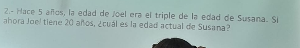 2.- Hace 5 años, la edad de Joel era el triple de la edad de Susana. Si 
ahora Joel tiene 20 años, ¿cuál es la edad actual de Susana?