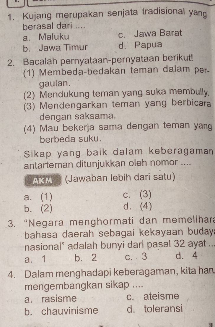 Kujang merupakan senjata tradisional yang
berasal dari ....
a. Maluku c. Jawa Barat
b. Jawa Timur d. Papua
2. Bacalah pernyataan-pernyataan berikut!
(1) Membeda-bedakán teman dalam per-
gaulan.
(2) Mendukung teman yang suka membully.
(3) Mendengarkan teman yang berbicara
dengan saksama.
(4) Mau bekerja sama dengan teman yang
berbeda suku.
Sikap yang baik dalam keberagaman
antarteman ditunjukkan oleh nomor ....
AKM (Jawaban lebih dari satu)
a. (1) c. (3)
b. (2) d. (4)
3. “Negara menghormati dan memelihara
bahasa daerah sebagai kekayaan budaya
nasional” adalah bunyi dari pasal 32 ayat ...
a. 1 b. 2 c. ⩾ 3 d. 4
4. Dalam menghadapi keberagaman, kita haru
mengembangkan sikap ....
a. rasisme c. ateisme
b. chauvinisme d. toleransi