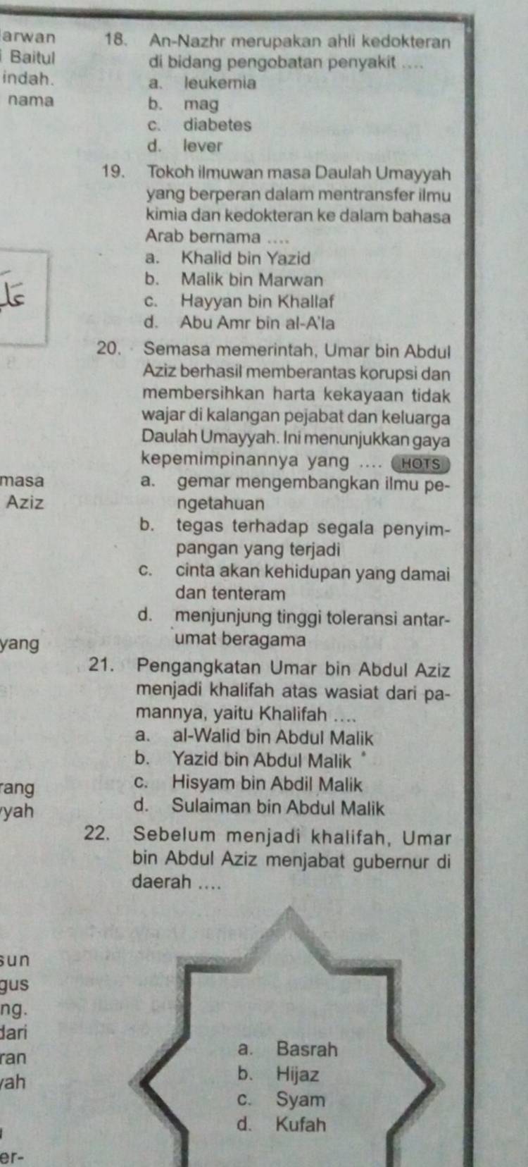 arwan 18. An-Nazhr merupakan ahli kedokteran
Baitul di bidang pengobatan penyakit ....
indah. a. leukemia
nama b. mag
c. diabetes
d. lever
19. Tokoh ilmuwan masa Daulah Umayyah
yang berperan dalam mentransfer ilmu
kimia dan kedokteran ke dalam bahasa
Arab bernama ....
a. Khalid bin Yazid
b. Malik bin Marwan
c. Hayyan bin Khallaf
d. Abu Amr bin al-A'la
20. Semasa memerintah, Umar bin Abdul
Aziz berhasil memberantas korupsi dan
membersihkan harta kekayaan tidak
wajar di kalangan pejabat dan keluarga
Daulah Umayyah. Ini menunjukkan gaya
kepemimpinannya yang .... ( HOTS
masa a. gemar mengembangkan ilmu pe-
Aziz ngetahuan
b. tegas terhadap segala penyim-
pangan yang terjadi
c. cinta akan kehidupan yang damai
dan tenteram
d. menjunjung tinggi toleransi antar-
yang
umat beragama
21. Pengangkatan Umar bin Abdul Aziz
menjadi khalifah atas wasiat dari pa-
mannya, yaitu Khalifah ....
a. al-Walid bin Abdul Malik
b. Yazid bin Abdul Malik
rang
c. Hisyam bin Abdil Malik
yah
d. Sulaiman bin Abdul Malik
22. Sebelum menjadi khalifah, Umar
bin Abdul Aziz menjabat gubernur di
daerah ....
sun
gus
ng.
dari
ran
ah
er-