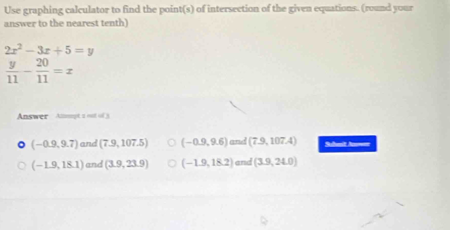 Use graphing calculator to find the point(s) of intersection of the given equations. (round your
answer to the nearest tenth)
2x^2-3x+5=y
 y/11 - 20/11 =x
Answer Amget 2 vnt c
(-0.9,9.7) and (7.9,107.5) (-0.9,9.6)a ad (7.9,107.4) Sunit Aner
(-1.9,18.1) and (3.9,23.9) (-1.9,18.2) an d(3.9,24.0)