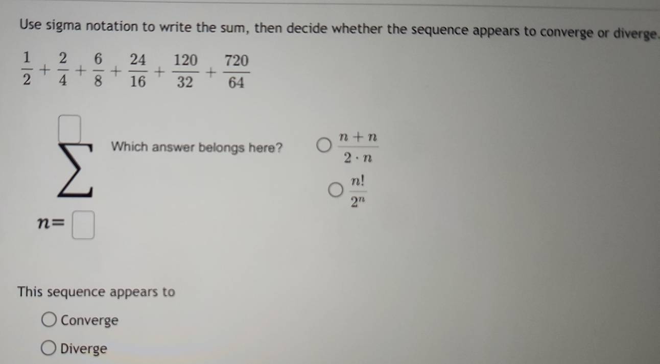 Use sigma notation to write the sum, then decide whether the sequence appears to converge or diverge
 1/2 + 2/4 + 6/8 + 24/16 + 120/32 + 720/64 
Which answer belongs here?  (n+n)/2· n 
 n!/2^n 
n=□
This sequence appears to
Converge
Diverge