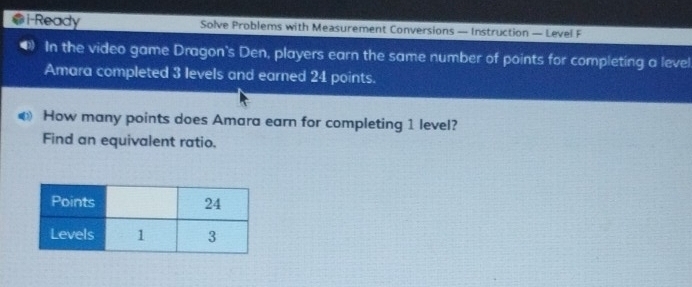 i-Ready Solve Problems with Measurement Conversions — Instruction — Level F 
In the video game Dragon's Den, players earn the same number of points for completing a level 
Amara completed 3 levels and earned 24 points. 
How many points does Amara earn for completing 1 level? 
Find an equivalent ratio.