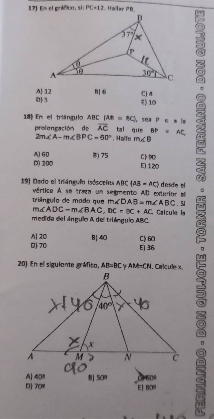 17 En el gráfico, si: PC=12. Hallar PB.
d
A) 12 B) 6 C)4
D> 5 E) 10
18) En el triángulo ABC (AB=BC) ， sea P ∈ a la
prolongación de overline AC tal que BP=AC, bn
2m∠ A-m∠ BPC=60°. Halle m∠ B
in
in
A) 60 B) 75 C) 90
D) 100 E) 120
a
19) Dado el triángulo isósceles ABC (AB=AC) desde el
。
vértice A se traza un segmento AD exterior al
De
triángulo de modo que m∠ DAB=m∠ ABC. Si
m∠ ADC=m∠ BAC,DC=BC+AC Calcule la
medida del ángulo A del triángulo ABC.
A) 20 B) 40 C) 60
D 70 E) 36
20) En el siguiente gráfico, AB=BC AM=CN
a
。
a
a
A) 40^(_ circ) B) 50° C 50°
D) 70° E) 80^(_ circ)