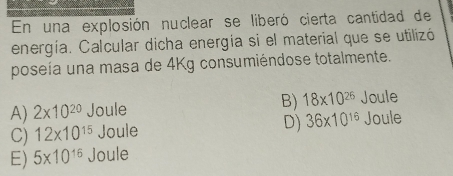 En una explosión nuclear se liberó cierta cantidad de
energía. Calcular dicha energía si el material que se utilizó
poseía una masa de 4Kg consumiéndose totalmente.
A) 2* 10^(20) Joule B) 18* 10^(26) Joule
C) 12* 10^(15) Joule D) 36* 10^(16) Joule
E) 5* 10^(16) Joule