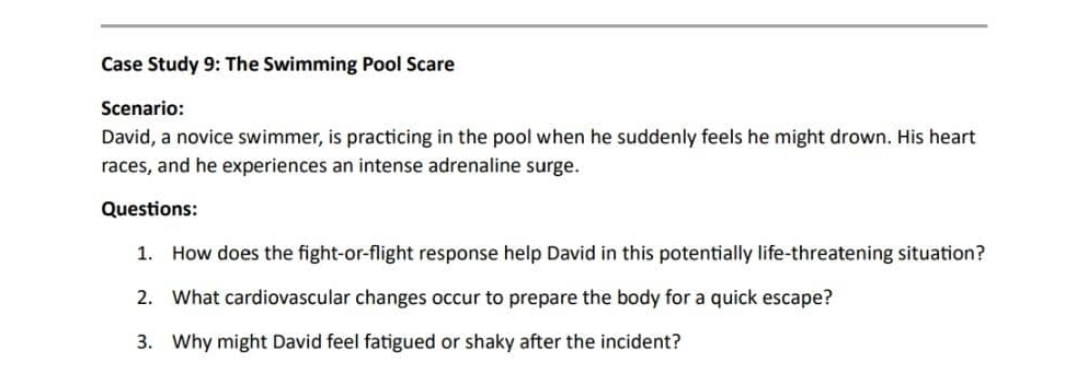 Case Study 9: The Swimming Pool Scare 
Scenario: 
David, a novice swimmer, is practicing in the pool when he suddenly feels he might drown. His heart 
races, and he experiences an intense adrenaline surge. 
Questions: 
1. How does the fight-or-flight response help David in this potentially life-threatening situation? 
2. What cardiovascular changes occur to prepare the body for a quick escape? 
3. Why might David feel fatigued or shaky after the incident?