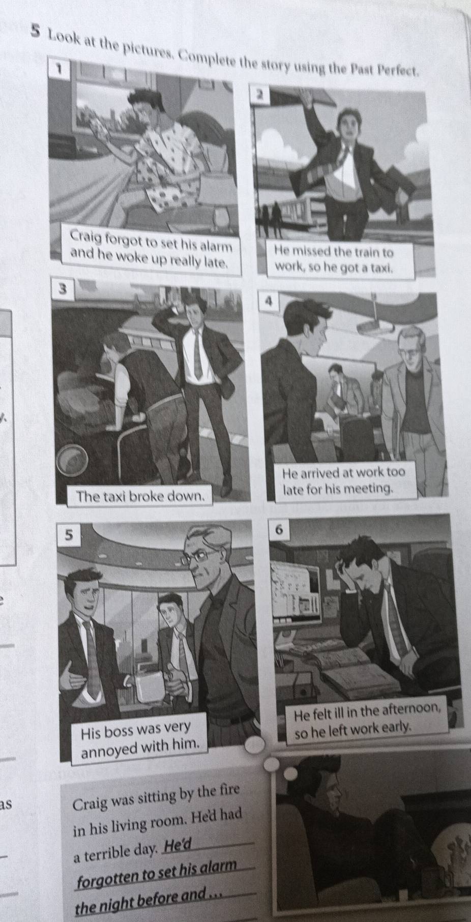 Look at the pictures. Complete the story using the Past Perfect.
1
2
Craig forgot to set his alarm He missed the train to
and he woke up really late. work, so he got a taxi.
3
4
He arrived at work too
The taxi broke down.
late for his meeting.
5
6
_
His boss was very He felt ill in the afternoon,
_
annoyed with him. so he left work early.
as
Craig was sitting by the fire
in his living room. He'd had
_
a terrible day. He'd_
_
forgotten to set his alarm
the night before and ...