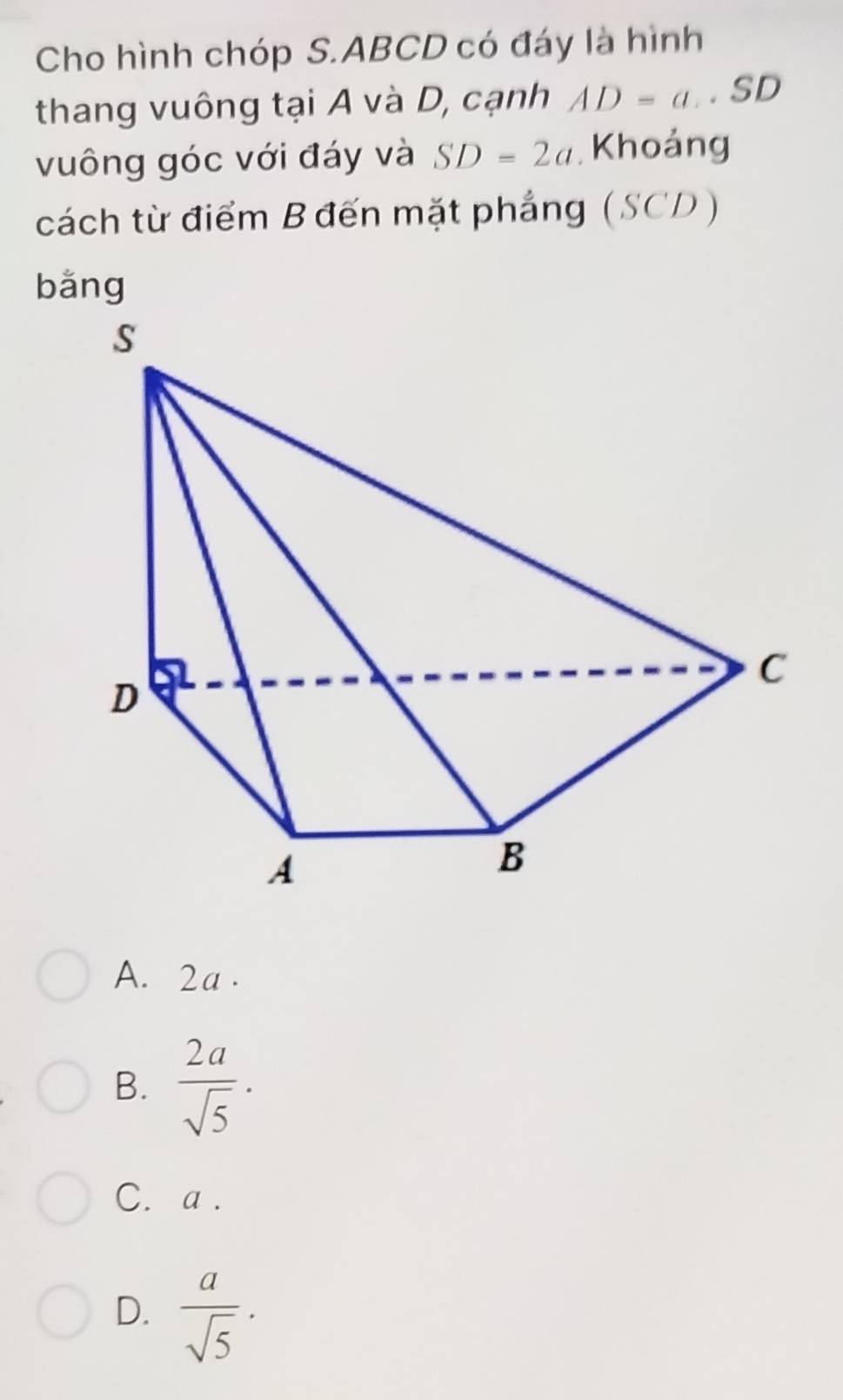 Cho hình chóp S. ABCD có đáy là hình
thang vuông tại A và D, cạnh AD=a. SD
vuông góc với đáy và SD=2a Khoảng
cách từ điểm B đến mặt phẳng (SCD)
bǎng
A. 2a.
B.  2a/sqrt(5) .
C. a.
D.  a/sqrt(5) .