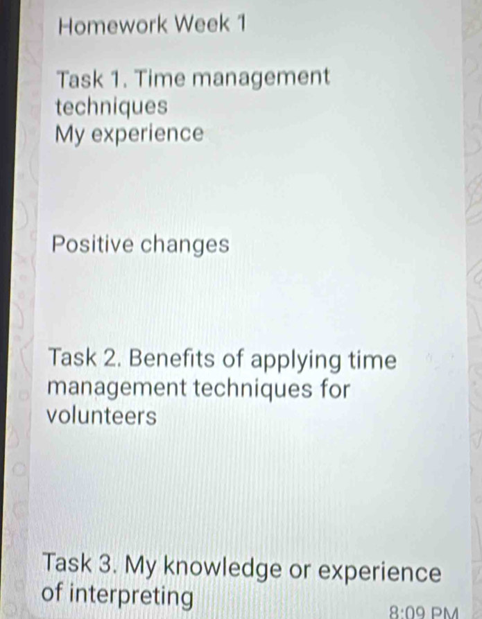 Homework Week 1 
Task 1. Time management 
techniques 
My experience 
Positive changes 
Task 2. Benefits of applying time 
management techniques for 
volunteers 
Task 3. My knowledge or experience 
of interpreting 
8:09 PM