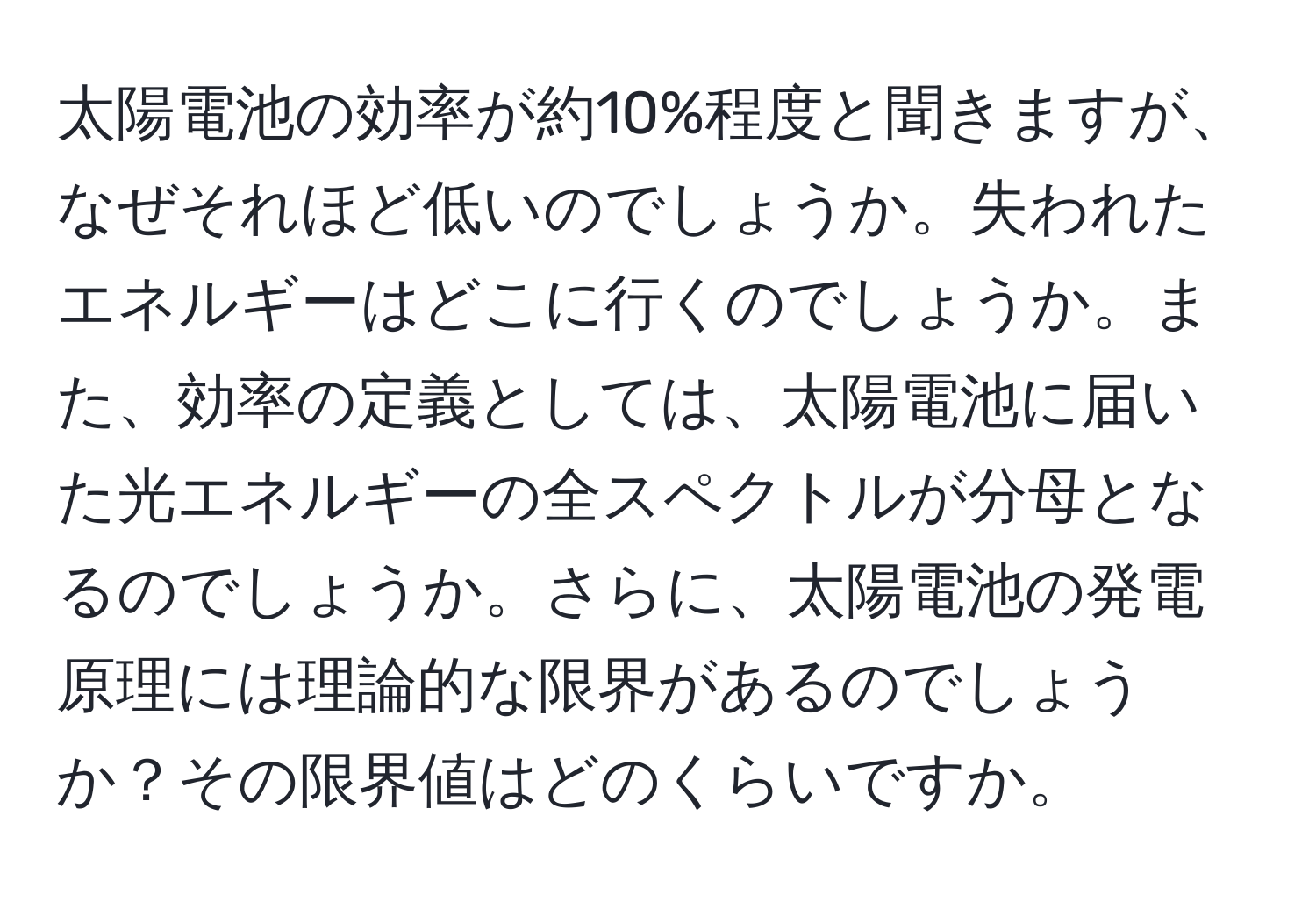 太陽電池の効率が約10%程度と聞きますが、なぜそれほど低いのでしょうか。失われたエネルギーはどこに行くのでしょうか。また、効率の定義としては、太陽電池に届いた光エネルギーの全スペクトルが分母となるのでしょうか。さらに、太陽電池の発電原理には理論的な限界があるのでしょうか？その限界値はどのくらいですか。