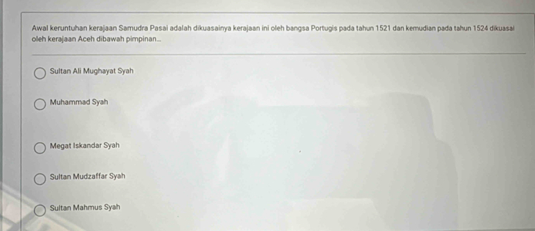 Awal keruntuhan kerajaan Samudra Pasai adalah dikuasainya kerajaan ini oleh bangsa Portugis pada tahun 1521 dan kemudian pada tahun 1524 dikuasai
oleh kerajaan Aceh dibawah pimpinan...
Sultan Ali Mughayat Syah
Muhammad Syah
Megat Iskandar Syah
Sultan Mudzaffar Syah
Sultan Mahmus Syah