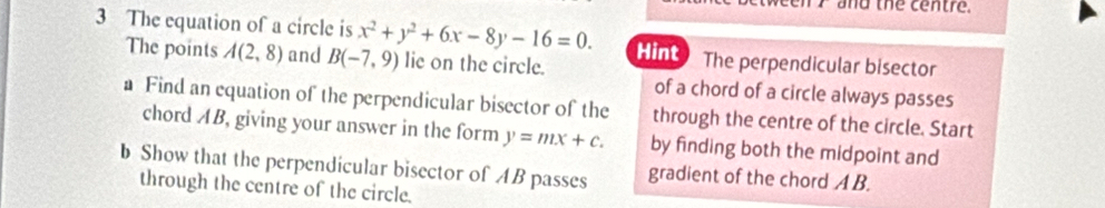 and the centre. 
3 The equation of a circle is x^2+y^2+6x-8y-16=0. Hint The perpendicular bisector 
The points A(2,8) and B(-7,9) lie on the circle. 
of a chord of a circle always passes 
a Find an equation of the perpendicular bisector of the through the centre of the circle. Start 
chord AB, giving your answer in the form y=mx+c. by finding both the midpoint and 
b Show that the perpendicular bisector of AB passes gradient of the chord A B. 
through the centre of the circle.