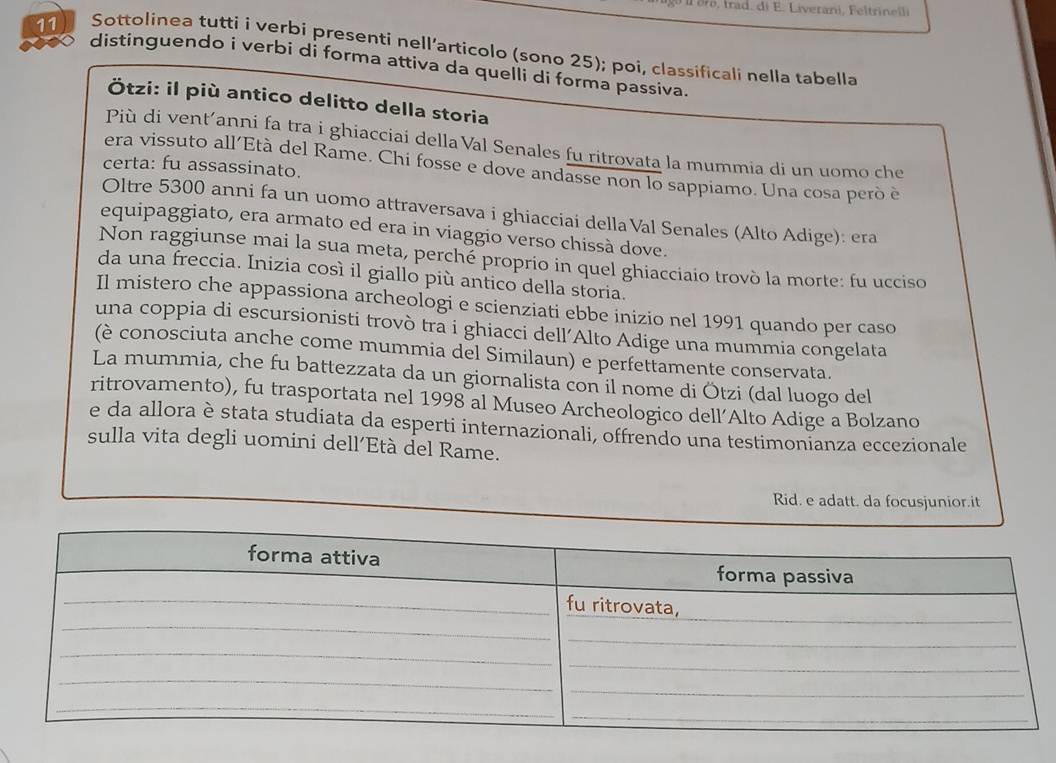 ll oro, trad. di E. Liverani, Feltrinelli 
11 Sottolinea tutti i verbi presenti nell’articolo (sono 25); poi, classificali nella tabella 
distinguendo i verbi di forma attiva da quelli di forma passiva. 
Ötzi: il più antico delitto della storia 
Più di vent’anni fa tra i ghiacciai dellaVal Senales fu ritrovata la mummia di un uomo che 
certa: fu assassinato. 
era vissuto all'Età del Rame. Chi fosse e dove andasse non lo sappiamo. Una cosa però è 
Oltre 5300 anni fa un uomo attraversava i ghiacciai della Val Senales (Alto Adige): era 
equipaggiato, era armato ed era in viaggio verso chissà dove. 
Non raggiunse mai la sua meta, perché proprio in quel ghiacciaio trovò la morte: fu ucciso 
da una freccia. Inizia così il giallo più antico della storia. 
Il mistero che appassiona archeologi e scienziati ebbe inizio nel 1991 quando per caso 
una coppia di escursionisti trovò tra i ghiacci dell’Alto Adige una mummia congelata 
(è conosciuta anche come mummia del Similaun) e perfettamente conservata. 
La mummia, che fu battezzata da un giornalista con il nome di Ötzi (dal luogo del 
ritrovamento), fu trasportata nel 1998 al Museo Archeologico dell’Alto Adige a Bolzano 
e da allora è stata studiata da esperti internazionali, offrendo una testimonianza eccezionale 
sulla vita degli uomini dell’Età del Rame. 
Rid. e adatt. da focusjunior.it