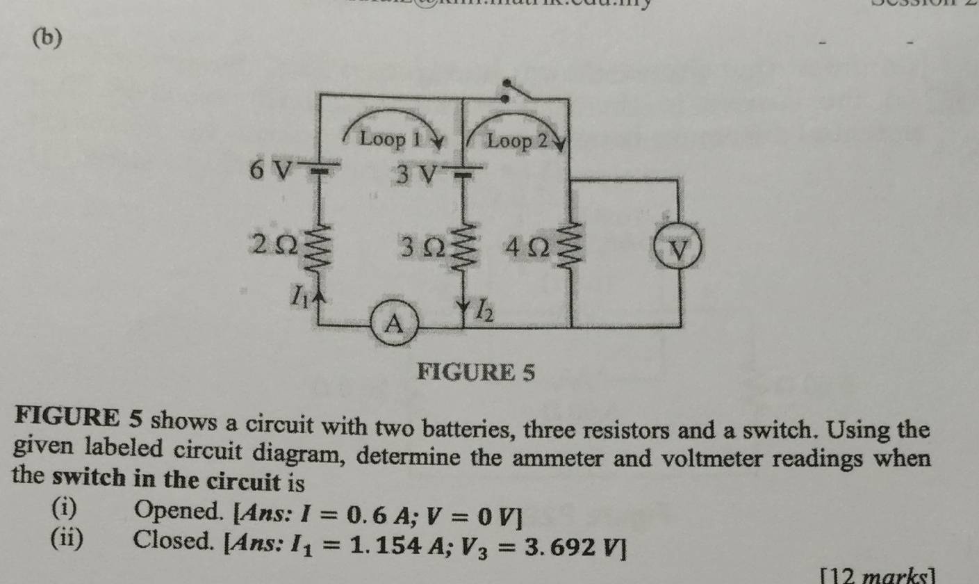 FIGURE 5 shows a circuit with two batteries, three resistors and a switch. Using the
given labeled circuit diagram, determine the ammeter and voltmeter readings when
the switch in the circuit is .
(i) Opened. [Ans: I=0.6A;V=0V]
(ii) Closed. [Ans: I_1=1.154A;V_3=3.692V]
[12 marks]