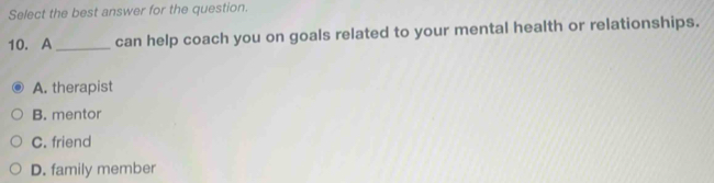 Select the best answer for the question.
10. A _can help coach you on goals related to your mental health or relationships.
A. therapist
B. mentor
C. friend
D. family member