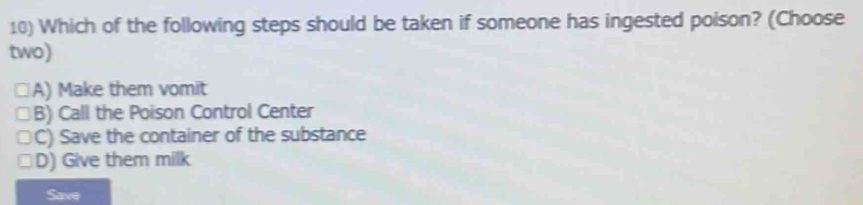 Which of the following steps should be taken if someone has ingested poison? (Choose
two)
A) Make them vomit
B) Call the Poison Control Center
C) Save the container of the substance
D) Give them milk
Save