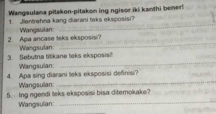 Wangsulana pitakon-pitakon ing ngisor iki kanthi bener! 
_ 
1. Jlentrehna kang diarani teks eksposisi? 
Wangsulan: 
_ 
2. Apa ancase teks eksposisi? 
Wangsulan: 
3. Sebutna titikane teks eksposisi! 
Wangsulan: 
_ 
4. Apa sing diarani teks eksposisi definisi? 
Wangsulan: 
_ 
5. Ing ngendi teks eksposisi bisa ditemokake? 
Wangsulan: 
_