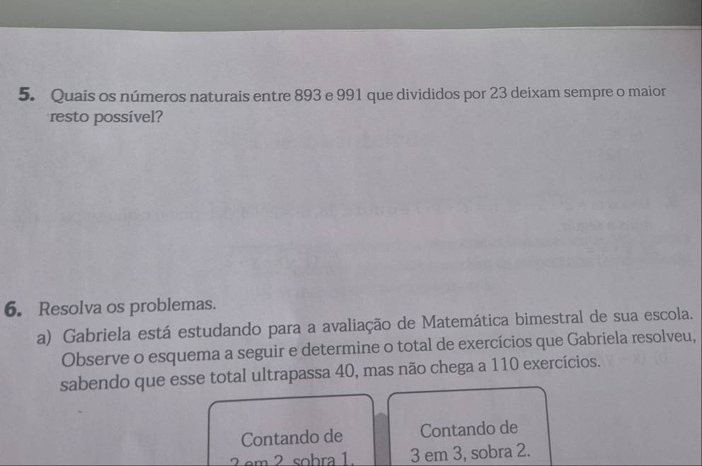 Quais os números naturais entre 893 e 991 que divididos por 23 deixam sempre o maior 
resto possível? 
6. Resolva os problemas. 
a) Gabriela está estudando para a avaliação de Matemática bimestral de sua escola. 
Observe o esquema a seguir e determine o total de exercícios que Gabriela resolveu, 
sabendo que esse total ultrapassa 40, mas não chega a 110 exercícios. 
Contando de Contando de 
2em 2 sobra 1. 3 em 3, sobra 2.