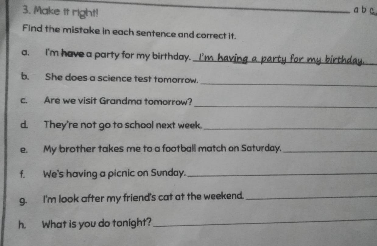 Make it right! 
_ 
a b c 
Find the mistake in each sentence and correct it. 
_ 
a. I'm have a party for my birthday. I'm havi 
_ 
b. She does a science test tomorrow. 
_ 
c. Are we visit Grandma tomorrow? 
d. They're not go to school next week._ 
e. My brother takes me to a football match on Saturday._ 
f. We's having a picnic on Sunday._ 
g. I'm look after my friend's cat at the weekend._ 
h. What is you do tonight? 
_