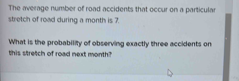 The average number of road accidents that occur on a particular 
stretch of road during a month is 7. 
What is the probability of observing exactly three accidents on 
this stretch of road next month?