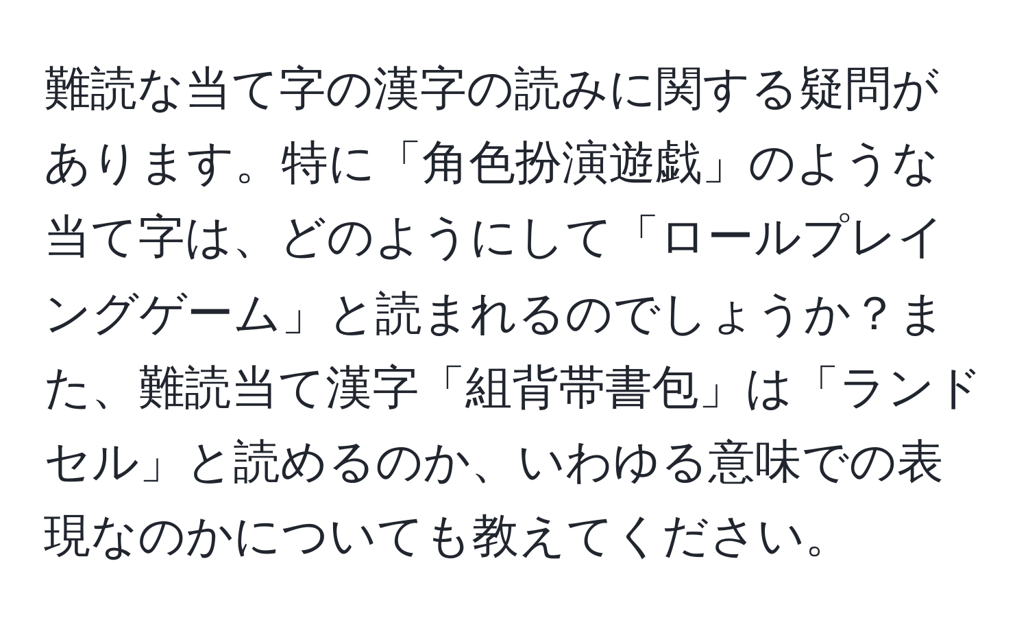 難読な当て字の漢字の読みに関する疑問があります。特に「角色扮演遊戯」のような当て字は、どのようにして「ロールプレイングゲーム」と読まれるのでしょうか？また、難読当て漢字「組背帯書包」は「ランドセル」と読めるのか、いわゆる意味での表現なのかについても教えてください。