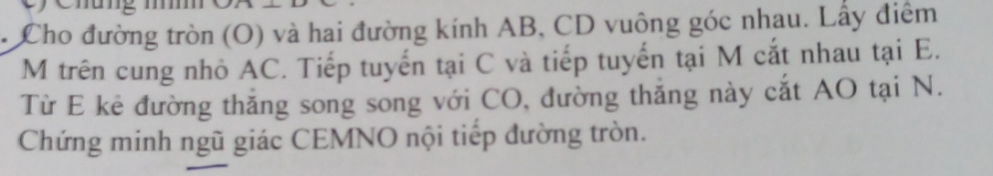 Cho đường tròn (O) và hai đường kính AB, CD vuông góc nhau. Lấy điểm 
M trên cung nhỏ AC. Tiếp tuyển tại C và tiếp tuyển tại M cắt nhau tại E. 
Từ E kẻ đường thắng song song với CO, đường thắng này cắt AO tại N. 
Chứng minh ngũ giác CEMNO nội tiếp đường tròn.