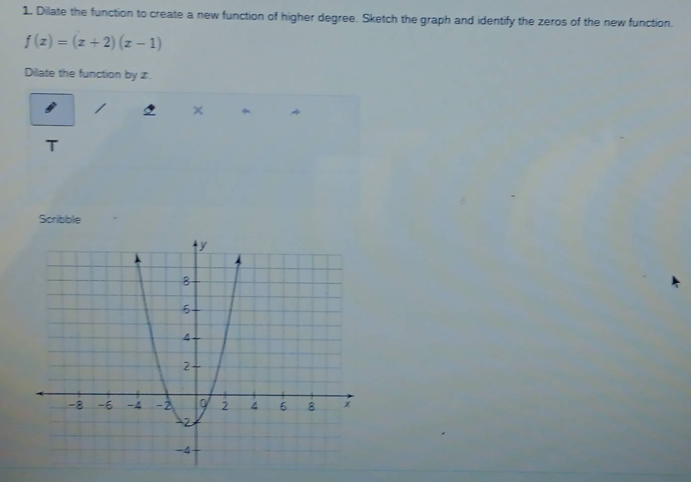 Dilate the function to create a new function of higher degree. Sketch the graph and identify the zeros of the new function.
f(x)=(x+2)(x-1)
Dilate the function by x. 
I 
× か 
T 
Scribble