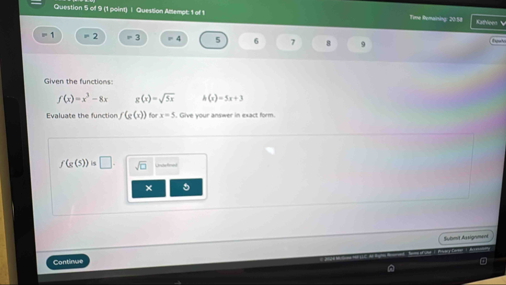 Question Attempt: 1 of 1 Time Remaining: 20.53 Kathleen 
1 = 2 = 3 4 5 6 7 8 9 Epañ 
Given the functions:
f(x)=x^3-8x g(x)=sqrt(5x) h(x)=5x+3
Evaluate the function (g(x)) for x=5. Give your answer in exact form.
f(g(5)) is □. sqrt(□ ) Unaxteed 
× 
Submit Assignment 
* Use . Privary Carder 1 Accessibuaty 
Continue