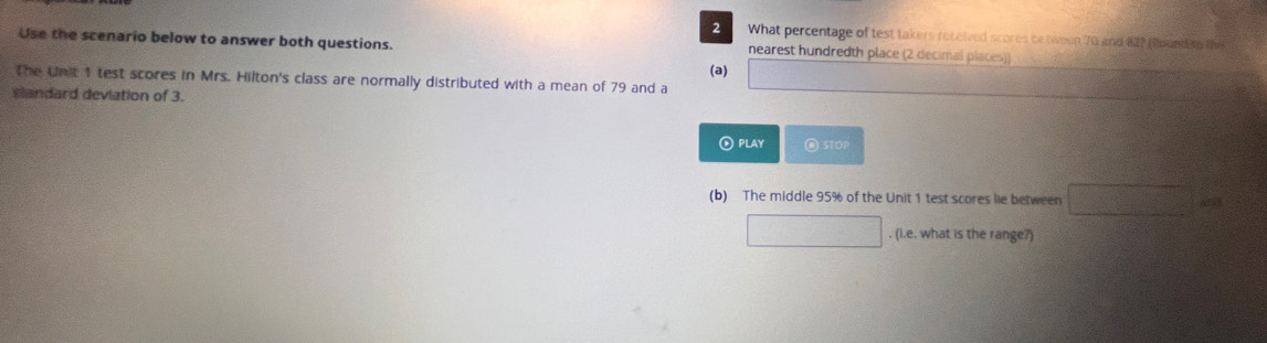 What percentage of test takers received scores be tween 70 and 127 Hound to the
Use the scenario below to answer both questions. nearest hundredth place (2 decimal places))
(a)
The Unit 1 test scores in Mrs. Hilton's class are normally distributed with a mean of 79 and a □
slandard deviation of 3.
⑥PLAY STOP
(b) The middle 95% of the Unit 1 test scores lie between □ =□^2
□ , (I.e. what is the range?)