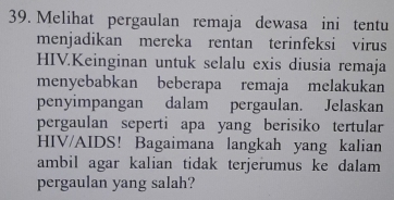 Melihat pergaulan remaja dewasa ini tentu 
menjadikan mereka rentan terinfeksi virus 
HIV.Keinginan untuk selalu exis diusia remaja 
menyebabkan beberapa remaja melakukan 
penyimpangan dalam pergaulan. Jelaskan 
pergaulan seperti apa yang berisiko tertular 
HIV/AIDS! Bagaimana langkah yang kalian 
ambil agar kalian tidak terjerumus ke dalam 
pergaulan yang salah?