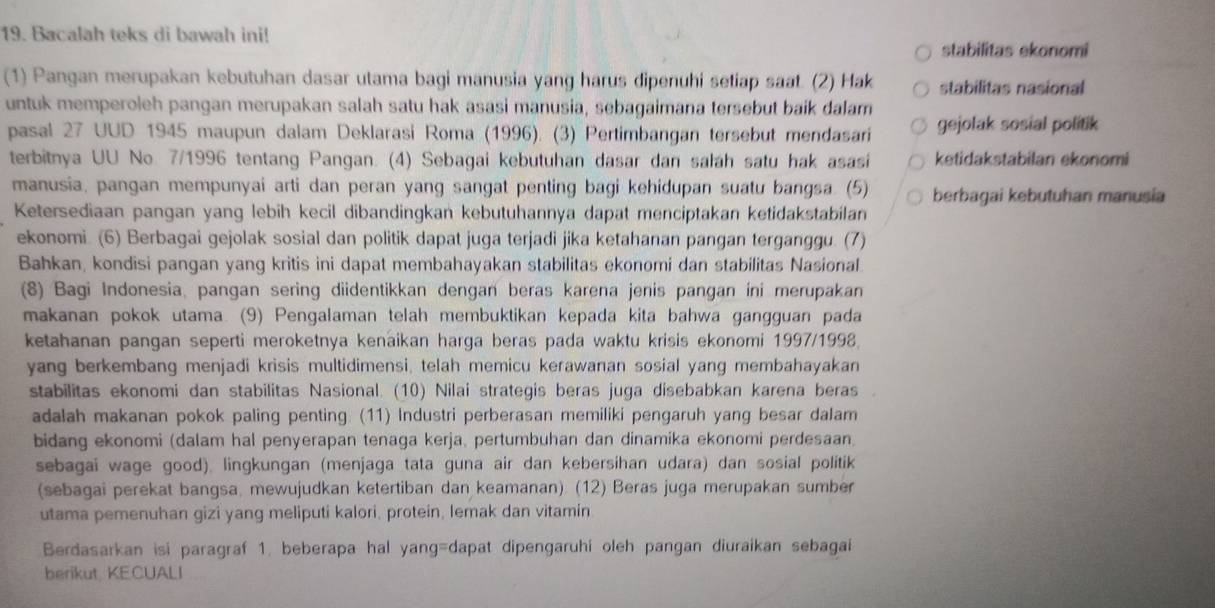 Bacalah teks di bawah ini!
stabilitas ekonomi
(1) Pangan merupakan kebutuhan dasar utama bagi manusia yang harus dipenuhi setiap saat. (2) Hak stabilitas nasional
untuk memperoleh pangan merupakan salah satu hak asasi manusia, sebagaimana tersebut baik dalam gejolak sosial politik
pasal 27 UUD 1945 maupun dalam Deklarasi Roma (1996). (3) Pertimbangan tersebut mendasari
terbitnya UU No. 7/1996 tentang Pangan. (4) Sebagai kebutuhan dasar dan salah satu hak asasi ketidakstabilan ekonomi
manusia, pangan mempunyai arti dan peran yang sangat penting bagi kehidupan suatu bangsa. (5) berbagai kebutuhan manusia
Ketersediaan pangan yang lebih kecil dibandingkan kebutuhannya dapat menciptakan ketidakstabilan
ekonomi. (6) Berbagai gejolak sosial dan politik dapat juga terjadi jika ketahanan pangan terganggu. (7)
Bahkan, kondisi pangan yang kritis ini dapat membahayakan stabilitas ekonomi dan stabilitas Nasional
(8) Bagi Indonesia, pangan sering diidentikkan dengan beras karena jenis pangan ini merupakan
makanan pokok utama. (9) Pengalaman telah membuktikan kepada kita bahwa gangguan pada
ketahanan pangan seperti meroketnya kenaikan harga beras pada waktu krisis ekonomi 1997/1998.
yang berkembang menjadi krisis multidimensi, telah memicu kerawanan sosial yang membahayakan
stabilitas ekonomi dan stabilitas Nasional. (10) Nilai strategis beras juga disebabkan karena beras
adalah makanan pokok paling penting. (11) Industri perberasan memiliki pengaruh yang besar dalam
bidang ekonomi (dalam hal penyerapan tenaga kerja, pertumbuhan dan dinamika ekonomi perdesaan)
sebagai wage good), lingkungan (menjaga tata guna air dan kebersihan udara) dan sosial politik
(sebagai perekat bangsa, mewujudkan ketertiban dan keamanan). (12) Beras juga merupakan sumber
utama pemenuhan gizi yang meliputi kalori, protein, lemak dan vitamin
Berdasarkan isi paragraf 1. beberapa hal yang=dapat dipengaruhi oleh pangan diuraikan sebagai
berikut, KECUALI