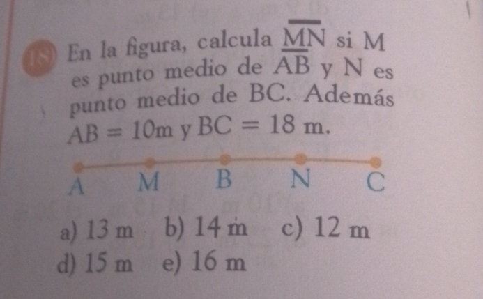 En la figura, calcula overline MN si M
es punto medio de overline AB y N es
punto medio de BC. Además
AB=10m y BC=18m.
A M B N C
a) 13 m b) 14m c) 12 m
d) 15 m e) 16 m