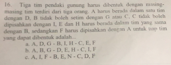 Tiga tim pendaki gunung harus dibentuk dengan masing-
masing tim terdiri dari tiga orang. A harus berada dalam satu tim
dengan D, B tidak boleh setim dengan G atau C, C tidak boleh
dipisahkan dengan I, E dan H harus berada dalam tim yang sama
dengan B, sedangkan F harus dipisahkan dengan A untuk tiap tim
yang dapat dibentuk adalah...
a □  A, D, G-B, I, H-C, E, F
h _ A, B, G-D, E, H-C, I, F
C. A, I, F-B, E, N-C, D, F