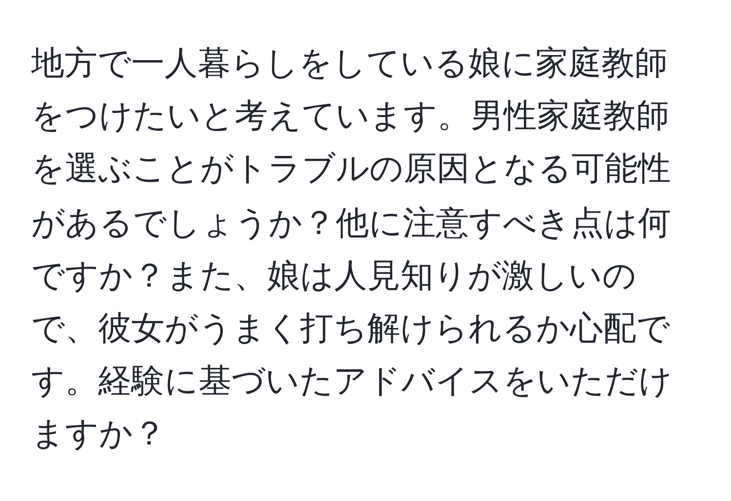 地方で一人暮らしをしている娘に家庭教師をつけたいと考えています。男性家庭教師を選ぶことがトラブルの原因となる可能性があるでしょうか？他に注意すべき点は何ですか？また、娘は人見知りが激しいので、彼女がうまく打ち解けられるか心配です。経験に基づいたアドバイスをいただけますか？