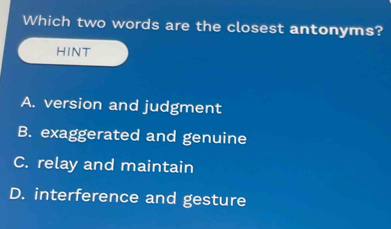 Which two words are the closest antonyms?
HINT
A. version and judgment
B. exaggerated and genuine
C. relay and maintain
D. interference and gesture