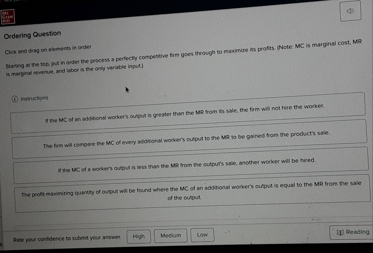 Mc
Graw 
Hill
Ordering Question
Click and drag on elements in order
Starting at the top, put in order the process a perfectly competitive firm goes through to maximize its profits. (Note: MC is marginal cost, MR
is marginal revenue, and labor is the only variable input.)
① Instructions
If the MC of an additional worker's output is greater than the MR from its sale, the firm will not hire the worker.
The firm will compare the MC of every additional worker's output to the MR to be gained from the product's sale.
If the MC of a worker's output is less than the MR from the output's sale, another worker will be hired.
The profit-maximizing quantity of output will be found where the MC of an additional worker's output is equal to the MR from the sale
of the output.
Rate your confidence to submit your answer. High Medium Low
Reading