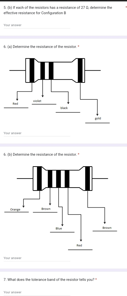 If each of the resistors has a resistance of 27 Ω, determine the 
effective resistance for Configuration B 
Your answer 
6. (a) Determine the resistance of the resistor. * 
Your answer 
6. (b) Determine the resistance of the resistor. * 
Your answer 
7. What does the tolerance band of the resistor tells you? * 
Your answer