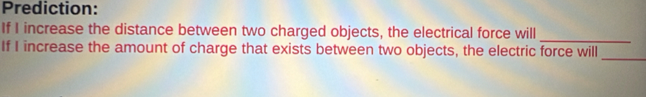 Prediction: 
_ 
If I increase the distance between two charged objects, the electrical force will 
If I increase the amount of charge that exists between two objects, the electric force will_