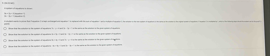 (04.03 MC) 
A system of equations is shown
5x+2y=3 (equation 1)
2x=3y=1 (equation 2 
point) A student wants to prove that if equation 2 is kept unchanged and equation 1 is replaced with the sum of equation 1 and a multiple of equation 2, the solution to the new system of equations is the same
2x-3y=11 is the same as the solution to the given system of equations 
Show that the solution to the system of equation 
Show that the solution to the sysilem of equations 9x+4y=5 the same as the solution to the given system of equations 
Show that the solution to the system of equation: -4x+9y=5 and 2x-3y=1 s the same as the solution to the given system of equations