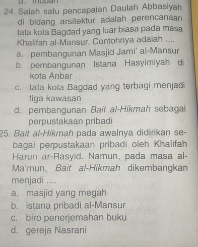 muban
24. Salah satu pencapaian Daulah Abbasiyah
di bidang arsitektur adalah perencanaan
tata kota Bagdad yang luar biasa pada masa
Khalifah al-Mansur. Contohnya adalah ....
a. pembangunan Masjid Jami' al-Mansur
b. pembangunan Istana Hasyimiyah di
kota Anbar
c. tata kota Bagdad yang terbagi menjadi
tiga kawasan
d. pembangunan Bait al-Hikmah sebagai
perpustakaan pribadi
25. Bait al-Hikmah pada awalnya didirikan se-
bagai perpustakaan pribadi oleh Khalifah
Harun ar-Rasyid. Namun, pada masa al-
Ma'mun, Bait al-Hikmah dikembangkan
menjadi ....
a. masjid yang megah
b. istana pribadi al-Mansur
c. biro penerjemahan buku
d. gereja Nasrani