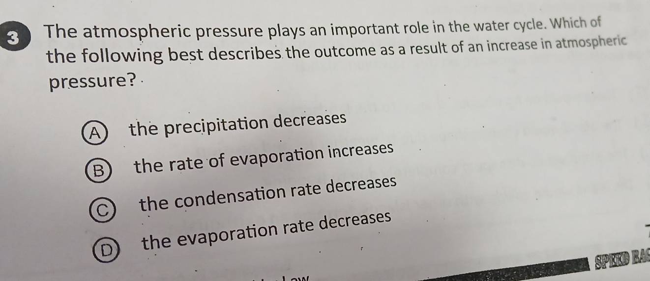 The atmospheric pressure plays an important role in the water cycle. Which of
the following best describes the outcome as a result of an increase in atmospheric
pressure?
A) the precipitation decreases
B) the rate of evaporation increases
C) the condensation rate decreases
D) the evaporation rate decreases
SPEED RAC