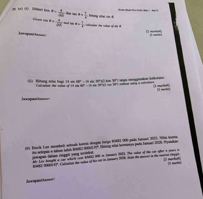 Kertas Model Pra-UASA (Bab 1 - Bab 5) 
31 (a) (i) Diberi kosθ = 4/sqrt(65)  dan tan θ = 7/4  , hitung nilai sin θ. 
Given cos θ = 4/sqrt(65)  and tan θ = 7/4  , calculate the value of sin θ. 
[2 markah] 
Jawapan/Answer: [2 marks] 
(ii) Hitung nilai bagi 14sin 60°-(4sin 30°)(2kos30°) tanpa menggunakan kalkulator. 
Calculate the value of 14sin 60°-(4sin 30°)(2cos 30°) without using a calculator. 
[2 markah] 
[2 marks] 
Jawapan/Answer: 
(b) Encik Lee membeli sebuah kereta dengan harga RM82 000 pada Januari 2022. Nilai kereta 
itu selepas π tahun ialah RM82 000(0.9)^n. Hitung nilai keretanya pada Januari 2028. Nyatakan 
jawapan dalam ringgit yang terdekat. 
Mr Lee bought a car which cost RM82 000 in January 2022. The value of the car after n years is 
[3 markah]
RM82 000(0.9)^n. Calculate the value of his car in January 2028. State the answer in the nearest ringgit. 
[3 marks] 
Jawapan/Answer:
