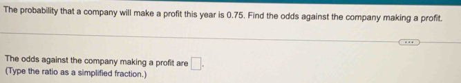 The probability that a company will make a profit this year is 0.75. Find the odds against the company making a profit. 
The odds against the company making a profit are □. 
(Type the ratio as a simplified fraction.)