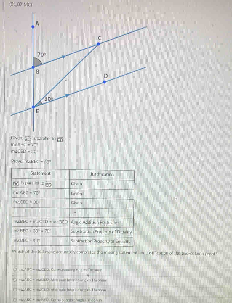 (01.07 MC)
Given: overline BC is parallel to overline ED
m∠ ABC=70°
m∠ CED=30°
Prove: m∠ BEC=40°
Which of the following accurately completes the missing statement and justification of the two-column proof?
m∠ ABC=m∠ CEO; Corresponding Angles Theorem
m∠ ABC-m∠ BED Alterate Interior Angles Theorem
m∠ ABC=m∠ CLD; Allernate Interior Angles Theorem
m∠ ABC=m∠ BED; Corresponding Angles Theorem