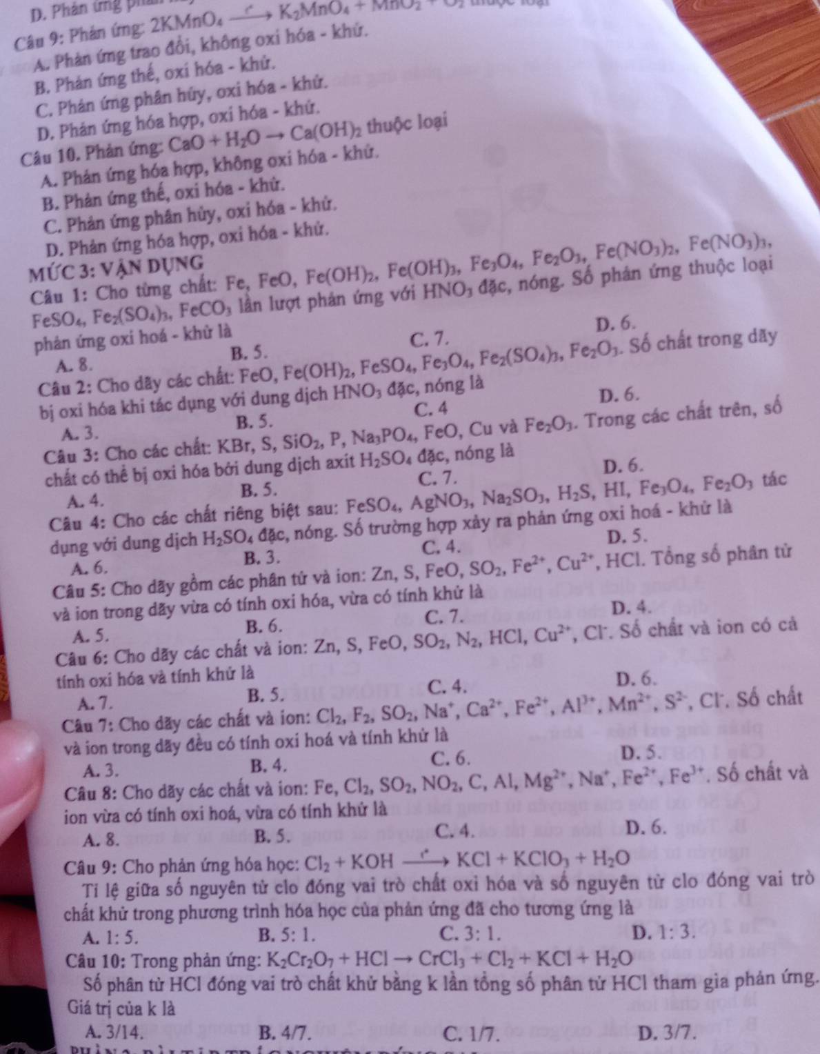 D. Phản ứng phản
Câu 9: Phản ứng: 21 2KMnO_4xrightarrow CK_2MnO_4+MnO_2+O_2
A. Phản ứng trao đổi, không oxi hóa - khử.
B. Phản ứng thế, oxi hóa - khử.
C. Phản ứng phân húy, oxi hóa - khử.
D. Phản ứng hóa hợp, oxi hóa - khứ.
Câu 10. Phản ứng: CaO+H_2Oto Ca(OH)_2 2 thuộc loại
A. Phản ứng hóa hợp, không oxi hóa - khứ.
B. Phản ứng thế, oxi hóa - khứ.
C. Phản ứng phân hủy, oxi hóa - khử.
D. Phản ứng hóa hợp, oxi hóa - khử.
MỨc 3: vận dụng
Câu 1: Cho từng chất: Fe, FeO,Fe(OH)_2,Fe(OH)_3,Fe_3O_4,Fe_2O_3,Fe(NO_3)_2,Fe(NO_3)_3, c, nóng. Số phán ứng thuộc loại
FeSO_4,Fe_2(SO_4)_3,FeCO_3 lần lượt phản ứng với HNO₃ da
phản ứng oxi hoá - khử là D. 6.
. Số chất trong dãy
A. 8. B. 5.
Câu 2: Cho dãy các chất: FeO, Fe(OH)_2,FeSO_4,Fe_3O_4,Fe_2(SO_4)_3,Fe_2O_3 C. 7.
bị oxi hóa khi tác dụng với dung dịch HNO_3dac C. 4 , nóng là
D. 6.
A. 3.
Câu 3: Cho các chất: KBr,S,SiO_2,P,Na_3PO_4,FeO,Cu B. 5.
và Fe_2O_3. Trong các chất trên, số
D. 6.
chất có thể bị oxi hóa bởi dung dịch axit H_2SO_4dac, , nóng là
A. 4. B. 5. C. 7.
Câu 4: Cho các chất riêng biệt sau: FeSO_4,AgNO_3,Na_2SO_3,H_2S,HI, Fe_3O_4,Fe_2O_3 tác
dụng với dung dịch H_2SO_4dac , nóng. Số trường hợp xảy ra phản ứng oxi hoá - khử là
A. 6. C. 4. D. 5.
B. 3.
Câu 5: Cho dãy gồm các phân tử và ion: Zn,S,FeO, SO_2,Fe^(2+),Cu^(2+) , HCl. Tổng số phân tử
và ion trong dãy vừa có tính oxi hóa, vừa có tính khử là
A. 5.
B. 6.
C. 7. D. 4.
Câu 6: Cho dãy các chất và ion: Zn,S,FeO,SO_2,N_2,HCl,Cu^(2+) , Cl. Số chất và ion có cả
tính oxi hóa và tính khử là
A. 7. B. 5. C. 4. D. 6.
Câu 7: Cho dãy các chất và ion: Cl_2,F_2,SO_2,Na^+,Ca^(2+),Fe^(2+),Al^(3+),Mn^(2+),S^(2-) , Cl. Số chất
và ion trong dãy đều có tính oxi hoá và tính khử là
A. 3. B. 4.
C. 6. D. 5.
Câu 8: Cho dãy các chất và ion: Fe,Cl_2,SO_2,NO_2,C,Al,Mg^(2+),Na^+,Fe^(2+),Fe^(3+),So chất và
ion vừa có tính oxi hoá, vừa có tính khử là
A. 8. B. 5.
C. 4. D. 6.
Câu 9: Cho phản ứng hóa học: Cl_2+KOH _  xrightarrow rKCl+KClO_3+H_2O
Ti lệ giữa số nguyên tử clo đóng vai trò chất oxỉ hóa và số nguyên từ clo đóng vai trò
chất khử trong phương trình hóa học của phản ứng đã cho tương ứng là
A. 1:5. B. 5:1. C. 3:1. D. 1:3.
Câu 10: Trong phản ứng: K_2Cr_2O_7+HClto CrCl_3+Cl_2+KCl+H_2O
Số phân tử HCl đóng vai trò chất khử bằng k lần tổng số phân tử HCl tham gìa phản ứng.
Giá trị của k là
A. 3/14. B. 4/7. C. 1/7. D. 3/7.