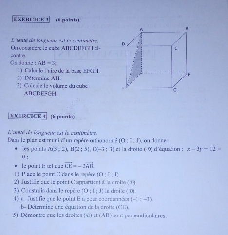 L'unité de longueur est le centimètre. 
On considère le cube ABCDEFGH ci- 
contre. 
On donne : AB=3
1) Calcule l’aire de la base EFGH. 
2) Détermine AH. 
3) Calcule le volume du cube
ABCDEFGH, 
EXERCICE 4 (6 points) 
L'unité de longueur est le centimètre. 
Dans le plan est muni d'un repère orthonormé (O;I;J) , on donne : 
les points A(3;2), B(2;5), C(-3;3) et la droite (D) d'équation : x-3y+12=
0; 
le point E tel que vector CE=-2vector AB. 
1) Place le point C dans le repère (O;I;J). 
2) Justifie que le point C appartient à la droite (の). 
3) Construis dans le repère (O;I;J) la droite (D). 
4) a- Justifie que le point E a pour coordonnées (-1;-3). 
b- Détermine une équation de la droite (CE). 
5) Démontre que les droites (の) et (AB) sont perpendiculaires.