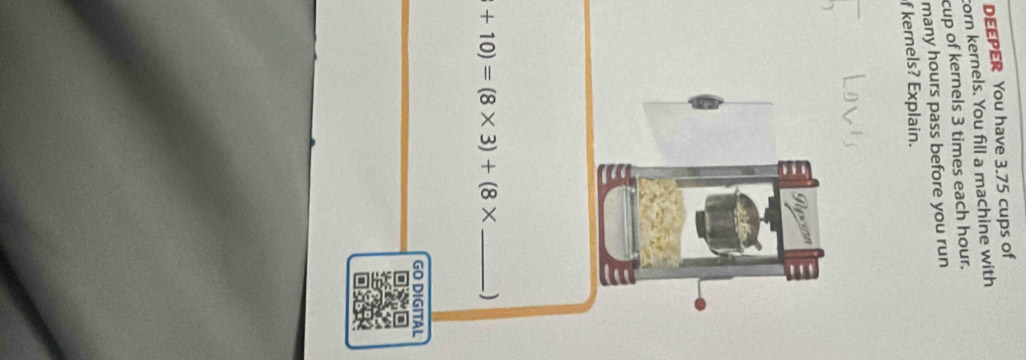 DEEPER You have 3.75 cups of 
corn kernels. You fill a machine with 
cup of kernels 3 times each hour. 
many hours pass before you run 
f kernels? Explain.
+10)=(8* 3)+(8* _ )
GO DIGITAL