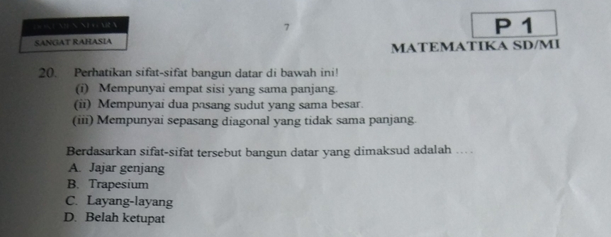 AR N P 1
7
SANGAT RAHASIA
MATEMATIKA SD/MI
20. Perhatikan sifat-sifat bangun datar di bawah ini!
(i) Mempunyai empat sisi yang sama panjang.
(ii) Mempunyai dua pasang sudut yang sama besar.
(iii) Mempunyai sepasang diagonal yang tidak sama panjang.
Berdasarkan sifat-sifat tersebut bangun datar yang dimaksud adalah ... .
A. Jajar genjang
B. Trapesium
C. Layang-layang
D. Belah ketupat